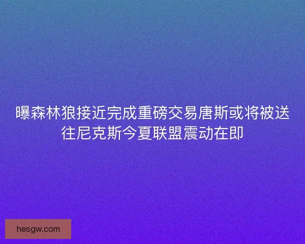 曝森林狼接近完成重磅交易唐斯或将被送往尼克斯今夏联盟震动在即