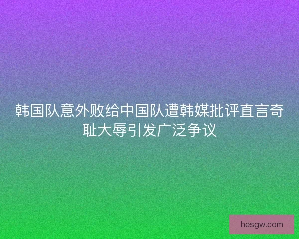 韩国队意外败给中国队遭韩媒批评直言奇耻大辱引发广泛争议