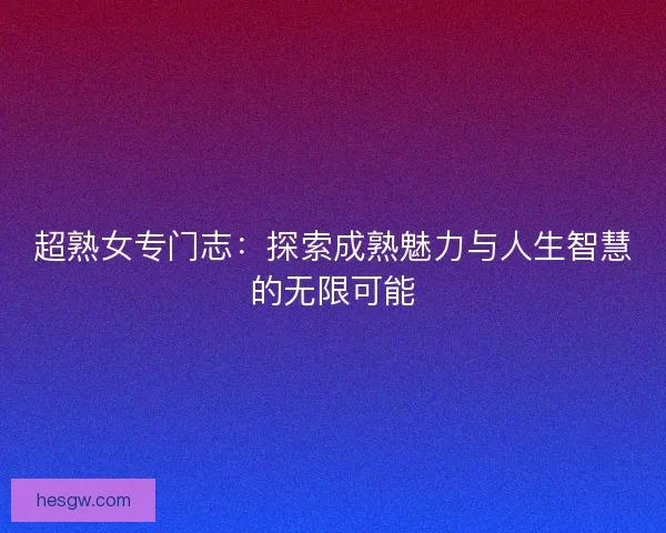 超熟女专门志：探索成熟魅力与人生智慧的无限可能