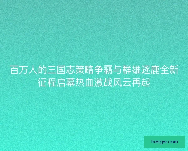 百万人的三国志策略争霸与群雄逐鹿全新征程启幕热血激战风云再起