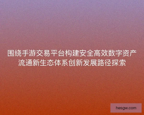 围绕手游交易平台构建安全高效数字资产流通新生态体系创新发展路径探索