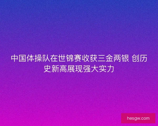 中国体操队在世锦赛收获三金两银 创历史新高展现强大实力