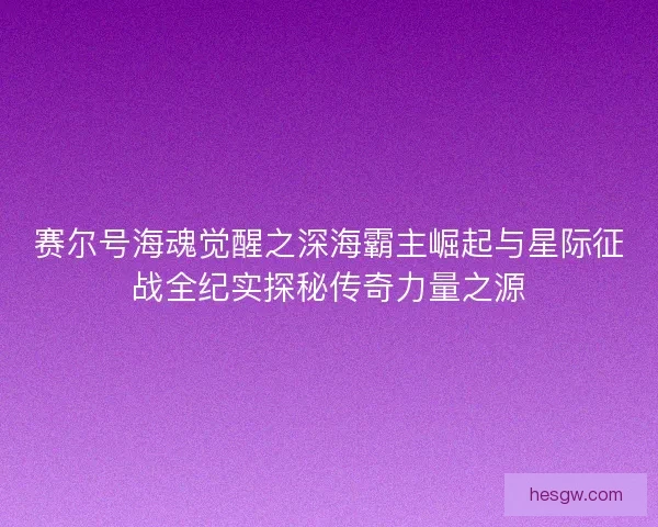 赛尔号海魂觉醒之深海霸主崛起与星际征战全纪实探秘传奇力量之源