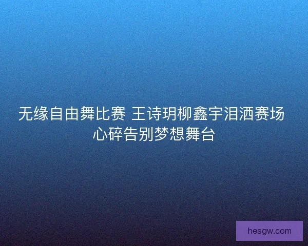 无缘自由舞比赛 王诗玥柳鑫宇泪洒赛场 心碎告别梦想舞台
