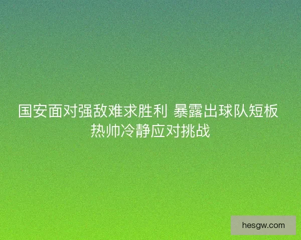 国安面对强敌难求胜利 暴露出球队短板 热帅冷静应对挑战