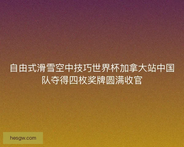 自由式滑雪空中技巧世界杯加拿大站中国队夺得四枚奖牌圆满收官