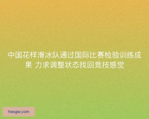 中国花样滑冰队通过国际比赛检验训练成果 力求调整状态找回竞技感觉