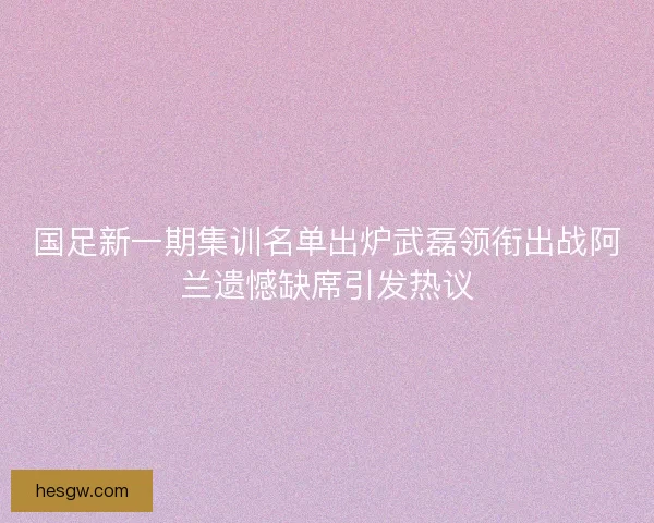 国足新一期集训名单出炉武磊领衔出战阿兰遗憾缺席引发热议