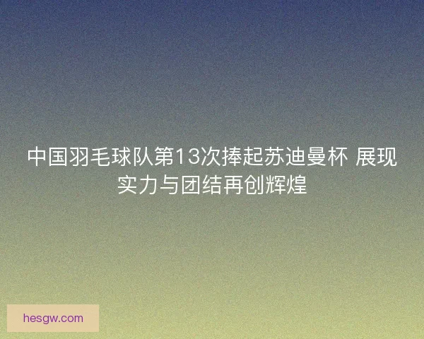 中国羽毛球队第13次捧起苏迪曼杯 展现实力与团结再创辉煌