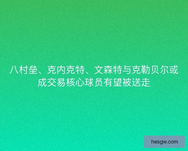 八村垒、克内克特、文森特与克勒贝尔或成交易核心球员有望被送走