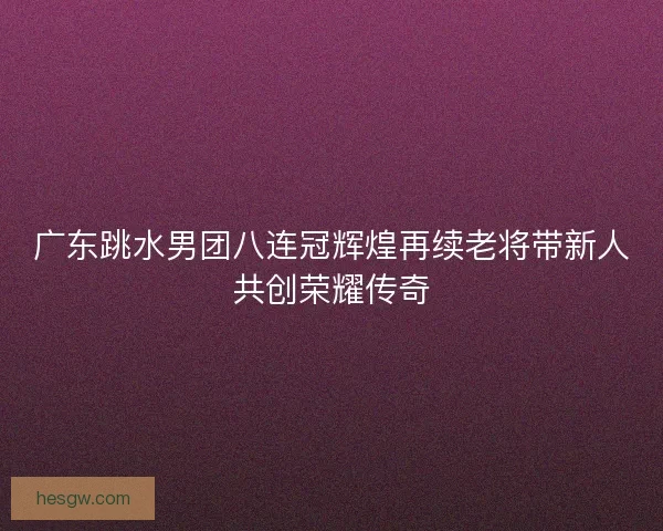 广东跳水男团八连冠辉煌再续老将带新人共创荣耀传奇