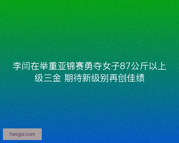 李闫在举重亚锦赛勇夺女子87公斤以上级三金 期待新级别再创佳绩
