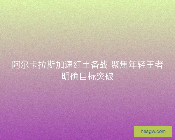 阿尔卡拉斯加速红土备战 聚焦年轻王者明确目标突破