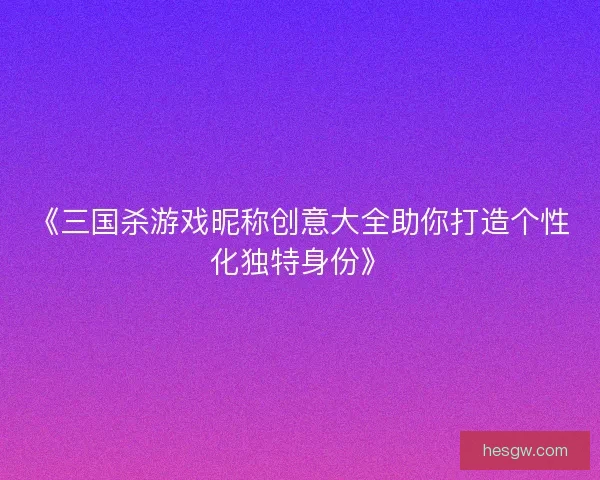 《三国杀游戏昵称创意大全助你打造个性化独特身份》