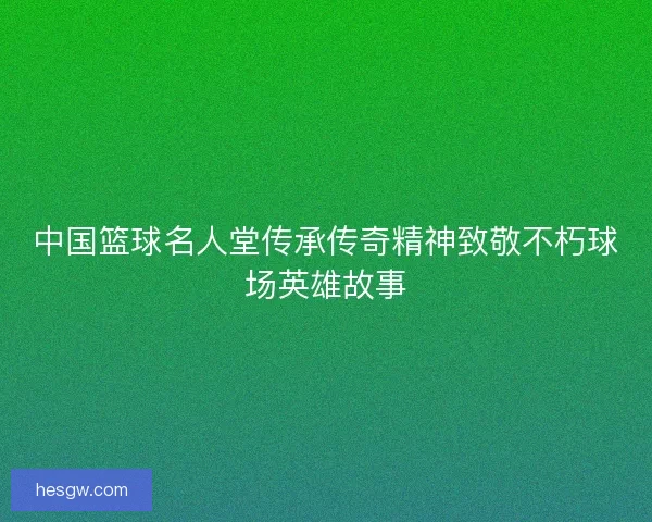 中国篮球名人堂传承传奇精神致敬不朽球场英雄故事