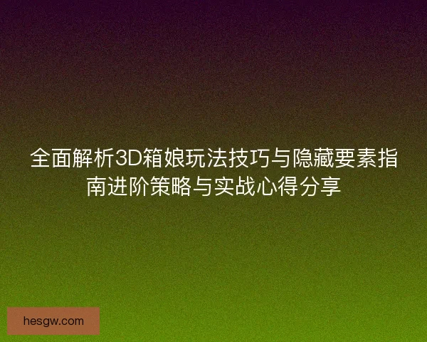 全面解析3D箱娘玩法技巧与隐藏要素指南进阶策略与实战心得分享