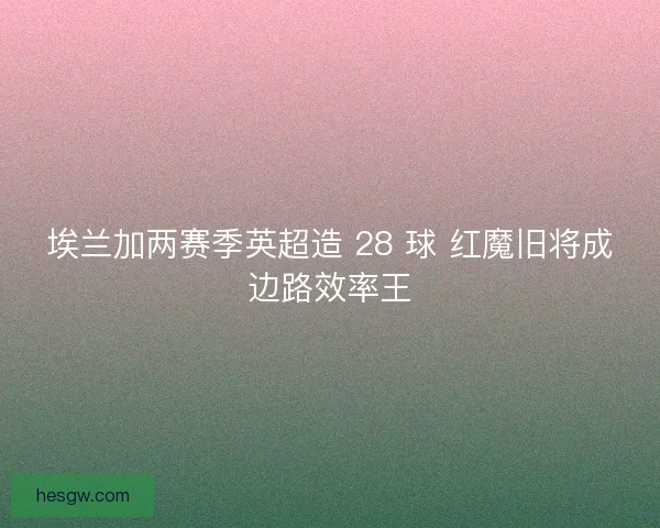 埃兰加两赛季英超造 28 球 红魔旧将成边路效率王
