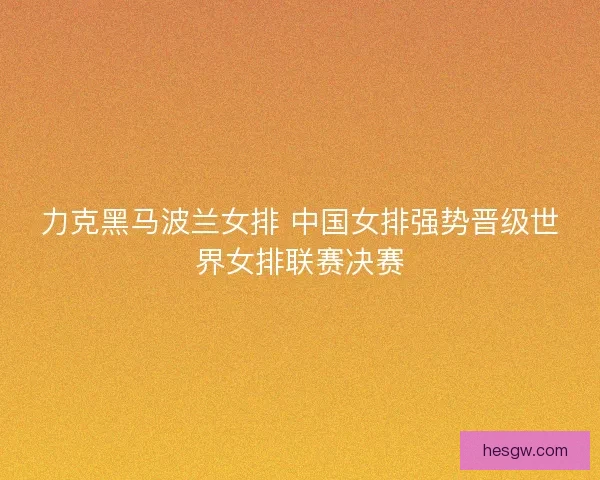 力克黑马波兰女排 中国女排强势晋级世界女排联赛决赛