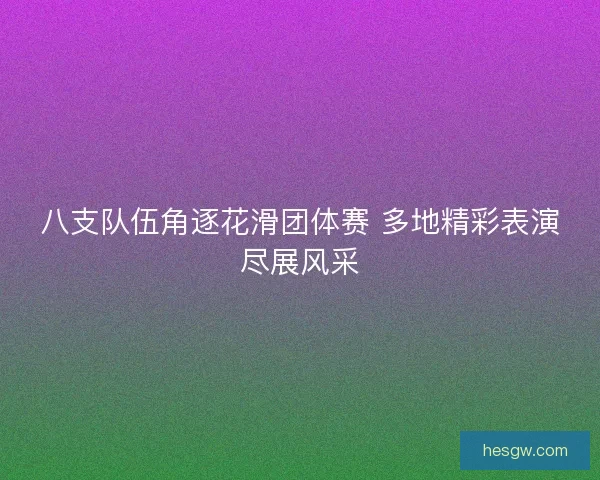 八支队伍角逐花滑团体赛 多地精彩表演尽展风采