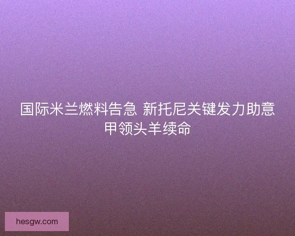 国际米兰燃料告急 新托尼关键发力助意甲领头羊续命