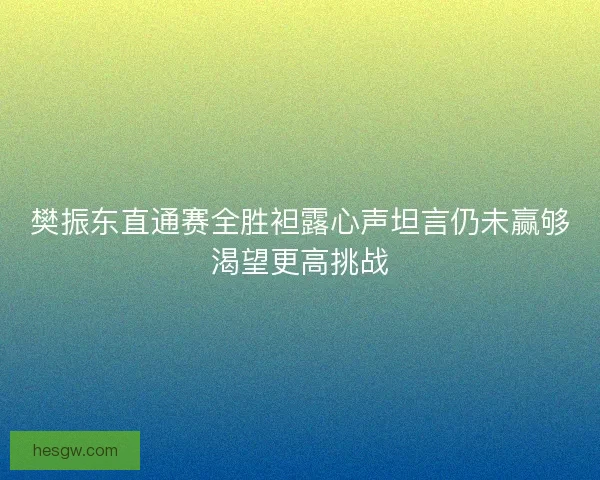 樊振东直通赛全胜袒露心声坦言仍未赢够渴望更高挑战